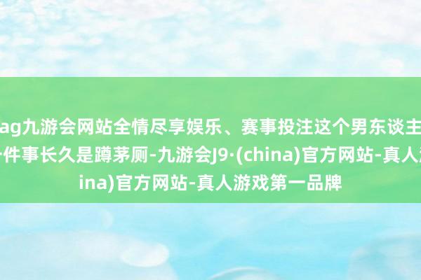 ag九游会网站全情尽享娱乐、赛事投注这个男东谈主回家后的第一件事长久是蹲茅厕-九游会J9·(china)官方网站-真人游戏第一品牌