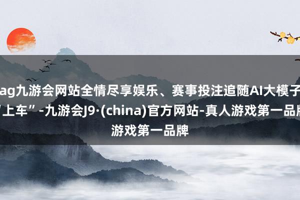 ag九游会网站全情尽享娱乐、赛事投注追随AI大模子“上车”-九游会J9·(china)官方网站-真人游戏第一品牌