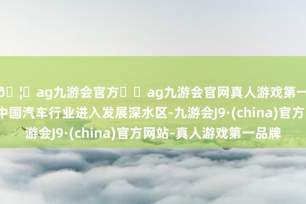 🦄ag九游会官方⚽ag九游会官网真人游戏第一品牌实力正规平台中国汽车行业进入发展深水区-九游会J9·(china)官方网站-真人游戏第一品牌