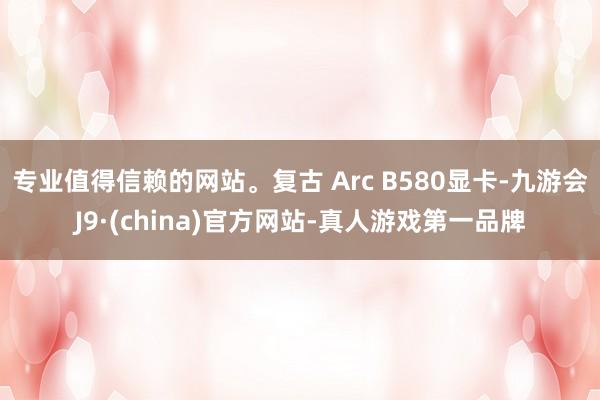 专业值得信赖的网站。复古 Arc B580显卡-九游会J9·(china)官方网站-真人游戏第一品牌