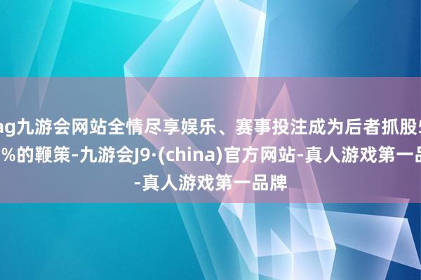 ag九游会网站全情尽享娱乐、赛事投注成为后者抓股5.62%的鞭策-九游会J9·(china)官方网站-真人游戏第一品牌