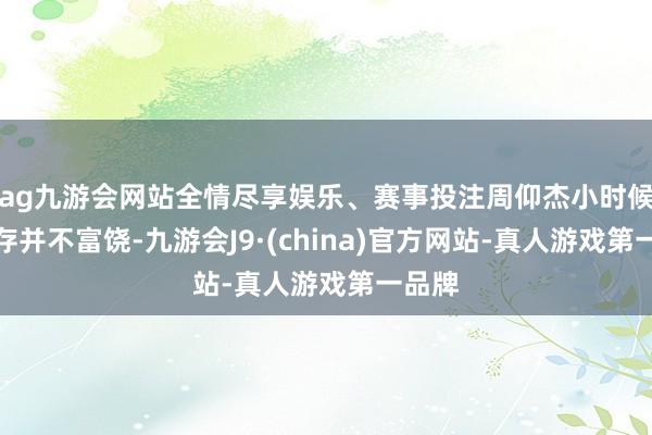 ag九游会网站全情尽享娱乐、赛事投注周仰杰小时候的生存并不富饶-九游会J9·(china)官方网站-真人游戏第一品牌