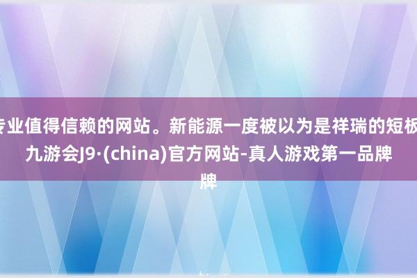 专业值得信赖的网站。新能源一度被以为是祥瑞的短板-九游会J9·(china)官方网站-真人游戏第一品牌