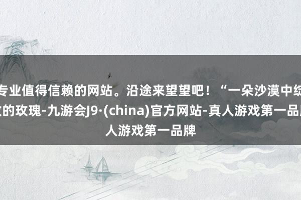 专业值得信赖的网站。沿途来望望吧!“一朵沙漠中绽放的玫瑰-九游会J9·(china)官方网站-真人游戏第一品牌
