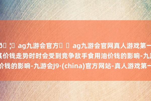 🦄ag九游会官方⚽ag九游会官网真人游戏第一品牌实力正规平台其价钱走势时时会受到竞争敌手食用油价钱的影响-九游会J9·(china)官方网站-真人游戏第一品牌