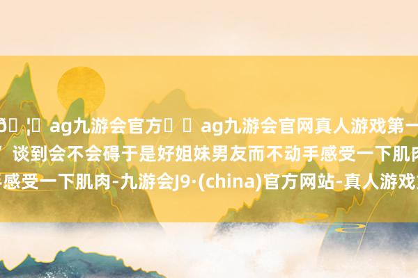 🦄ag九游会官方⚽ag九游会官网真人游戏第一品牌实力正规平台” 谈到会不会碍于是好姐妹男友而不动手感受一下肌肉-九游会J9·(china)官方网站-真人游戏第一品牌