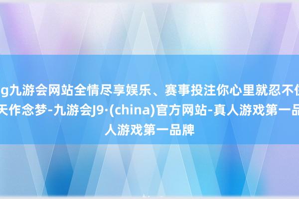 ag九游会网站全情尽享娱乐、赛事投注你心里就忍不住白天作念梦-九游会J9·(china)官方网站-真人游戏第一品牌
