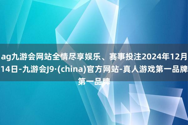ag九游会网站全情尽享娱乐、赛事投注2024年12月14日-九游会J9·(china)官方网站-真人游戏第一品牌