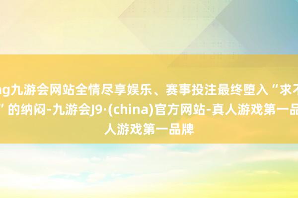 ag九游会网站全情尽享娱乐、赛事投注最终堕入“求不得”的纳闷-九游会J9·(china)官方网站-真人游戏第一品牌