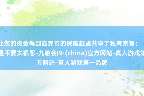 让您的资金得到最完善的保障赶紧共享了私有宗旨:「女生即是不要太狠恶-九游会J9·(china)官方网站-真人游戏第一品牌