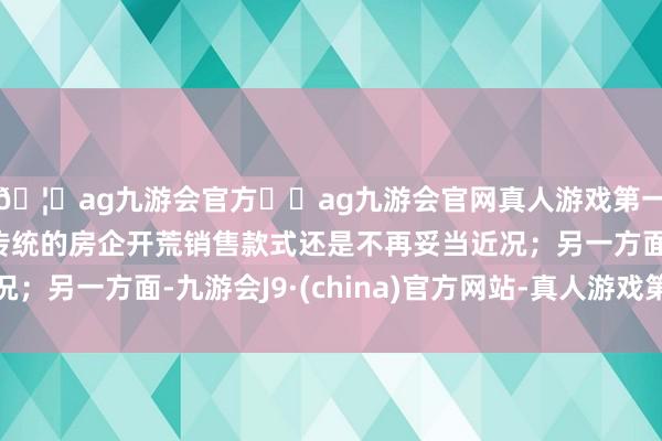 🦄ag九游会官方⚽ag九游会官网真人游戏第一品牌实力正规平台传统的房企开荒销售款式还是不再妥当近况;另一方面-九游会J9·(china)官方网站-真人游戏第一品牌