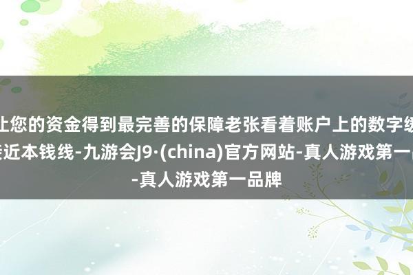 让您的资金得到最完善的保障老张看着账户上的数字缓缓接近本钱线-九游会J9·(china)官方网站-真人游戏第一品牌