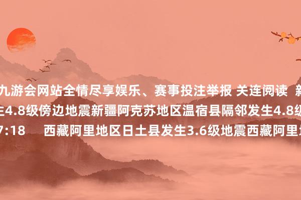 ag九游会网站全情尽享娱乐、赛事投注举报 关连阅读  新疆阿克苏地区温宿县隔邻发生4.8级傍边地震新疆阿克苏地区温宿县隔邻发生4.8级傍边地震    17  02-19 17:18     西藏阿里地区日土县发生3.6级地震西藏阿里地区日土县发生3.6级地震    17  02-19 13:00     云南迪庆州香格里拉市发生3.0级地震云南迪庆州香格里拉市发生3.0级地震    52  01-31 15:52     新疆伊犁州特克斯县发生3.1级地震新疆伊犁州特克斯县发生3.1级地震    18  01-31 14:19     好意思国阿拉斯加州东南部隔邻发生6.0级傍边地震好意思国阿拉斯加州东南部隔邻发生6.0级傍边地震    25  01-01 15:05     一财最热      点击关闭-九游会J9·(china)官方网站-真人游戏第一品牌