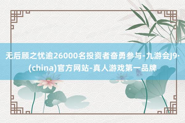 无后顾之忧逾26000名投资者奋勇参与-九游会J9·(china)官方网站-真人游戏第一品牌