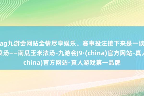 ag九游会网站全情尽享娱乐、赛事投注接下来是一谈养分丰富的蔬菜汤——南瓜玉米浓汤-九游会J9·(china)官方网站-真人游戏第一品牌
