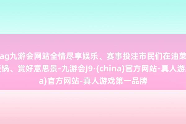 ag九游会网站全情尽享娱乐、赛事投注市民们在油菜花海中品暖锅、赏好意思景-九游会J9·(china)官方网站-真人游戏第一品牌