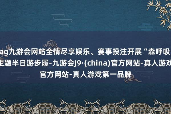 ag九游会网站全情尽享娱乐、赛事投注开展“森呼吸·心情界”主题半日游步履-九游会J9·(china)官方网站-真人游戏第一品牌