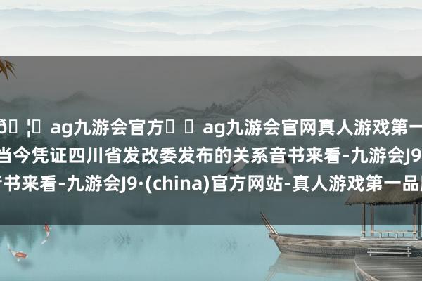🦄ag九游会官方⚽ag九游会官网真人游戏第一品牌实力正规平台当今凭证四川省发改委发布的关系音书来看-九游会J9·(china)官方网站-真人游戏第一品牌