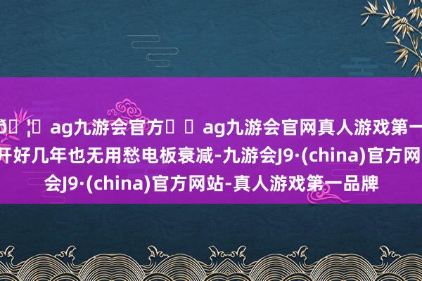 🦄ag九游会官方⚽ag九游会官网真人游戏第一品牌实力正规平台开好几年也无用愁电板衰减-九游会J9·(china)官方网站-真人游戏第一品牌