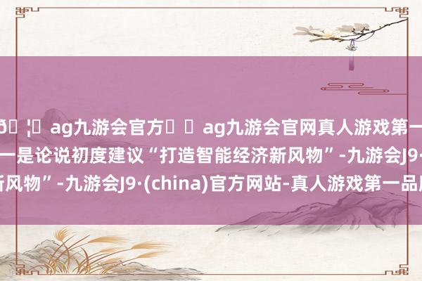 🦄ag九游会官方⚽ag九游会官网真人游戏第一品牌实力正规平台一是论说初度建议“打造智能经济新风物”-九游会J9·(china)官方网站-真人游戏第一品牌