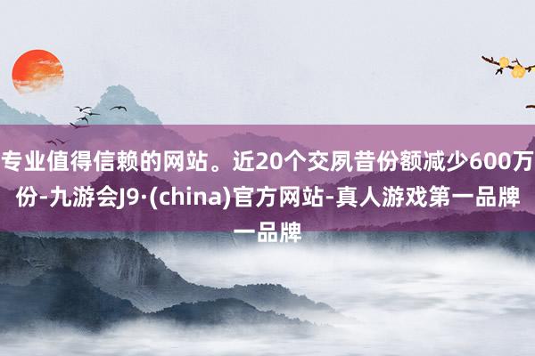 专业值得信赖的网站。近20个交夙昔份额减少600万份-九游会J9·(china)官方网站-真人游戏第一品牌