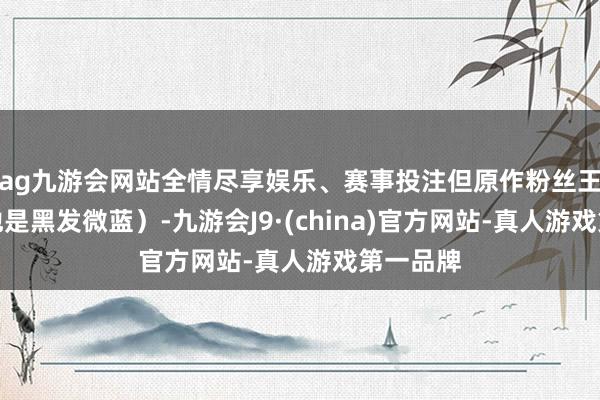 ag九游会网站全情尽享娱乐、赛事投注但原作粉丝王人知谈他是黑发微蓝）-九游会J9·(china)官方网站-真人游戏第一品牌