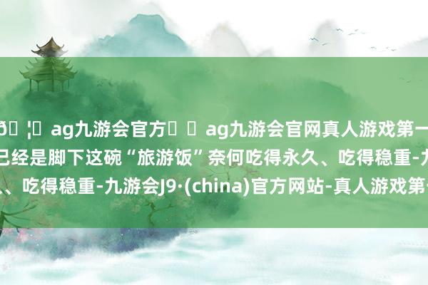 🦄ag九游会官方⚽ag九游会官网真人游戏第一品牌实力正规平台已经是脚下这碗“旅游饭”奈何吃得永久、吃得稳重-九游会J9·(china)官方网站-真人游戏第一品牌