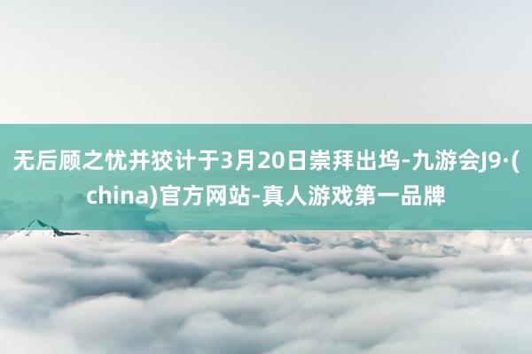 无后顾之忧并狡计于3月20日崇拜出坞-九游会J9·(china)官方网站-真人游戏第一品牌