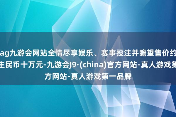 ag九游会网站全情尽享娱乐、赛事投注并瞻望售价约为东谈主民币十万元-九游会J9·(china)官方网站-真人游戏第一品牌