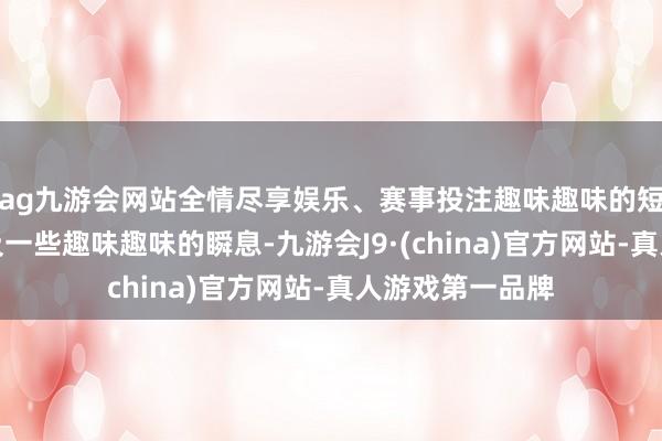 ag九游会网站全情尽享娱乐、赛事投注趣味趣味的短视频、图片以及一些趣味趣味的瞬息-九游会J9·(china)官方网站-真人游戏第一品牌