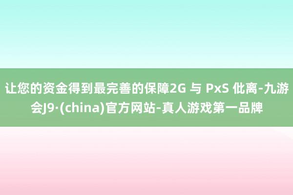 让您的资金得到最完善的保障2G 与 PxS 仳离-九游会J9·(china)官方网站-真人游戏第一品牌