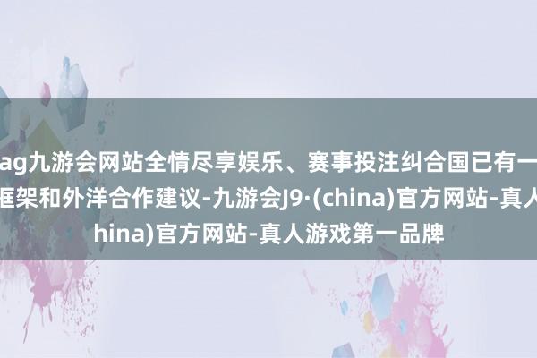 ag九游会网站全情尽享娱乐、赛事投注纠合国已有一些初步的策略框架和外洋合作建议-九游会J9·(china)官方网站-真人游戏第一品牌