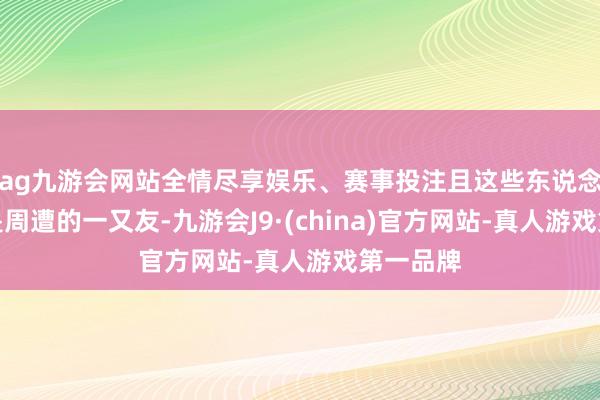 ag九游会网站全情尽享娱乐、赛事投注且这些东说念主多数是周遭的一又友-九游会J9·(china)官方网站-真人游戏第一品牌