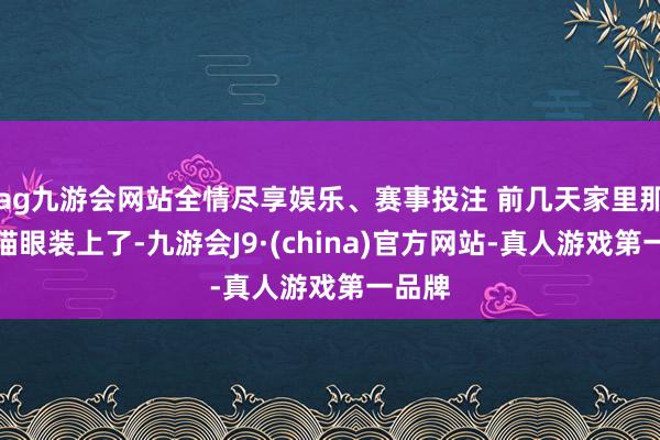 ag九游会网站全情尽享娱乐、赛事投注 前几天家里那电子猫眼装上了-九游会J9·(china)官方网站-真人游戏第一品牌