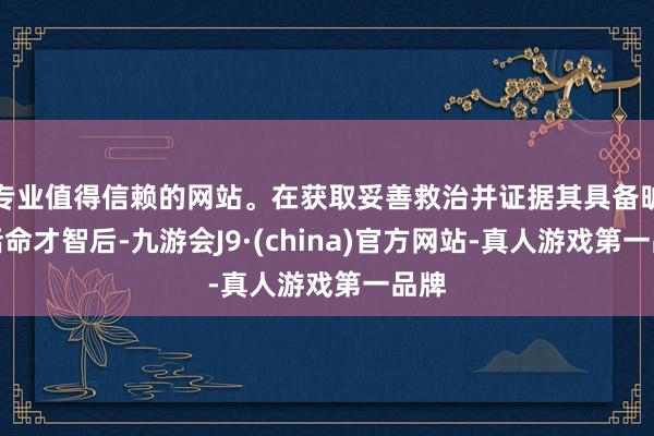 专业值得信赖的网站。在获取妥善救治并证据其具备旷野活命才智后-九游会J9·(china)官方网站-真人游戏第一品牌