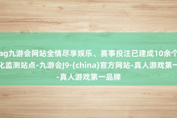 ag九游会网站全情尽享娱乐、赛事投注已建成10余个数智化监测站点-九游会J9·(china)官方网站-真人游戏第一品牌