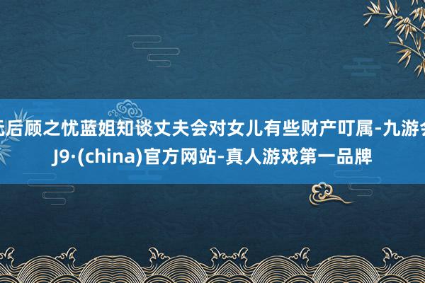 无后顾之忧蓝姐知谈丈夫会对女儿有些财产叮属-九游会J9·(china)官方网站-真人游戏第一品牌