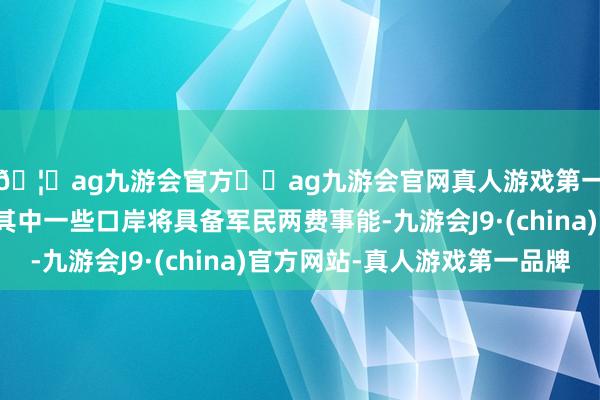 🦄ag九游会官方⚽ag九游会官网真人游戏第一品牌实力正规平台其中一些口岸将具备军民两费事能-九游会J9·(china)官方网站-真人游戏第一品牌