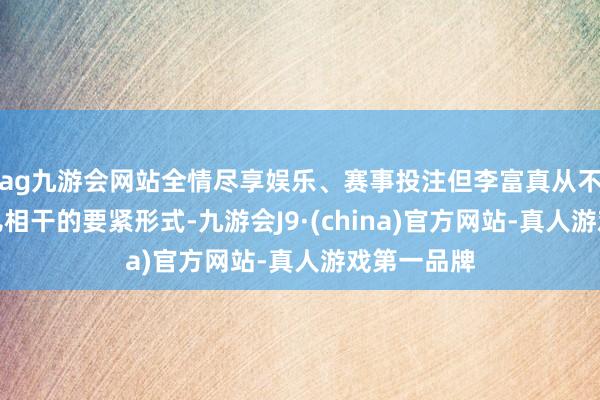 ag九游会网站全情尽享娱乐、赛事投注但李富真从不缺席与女儿相干的要紧形式-九游会J9·(china)官方网站-真人游戏第一品牌
