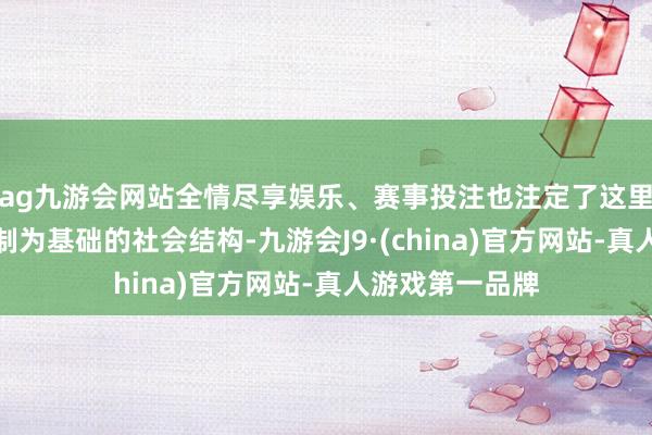 ag九游会网站全情尽享娱乐、赛事投注也注定了这里以农业和陪同制为基础的社会结构-九游会J9·(china)官方网站-真人游戏第一品牌