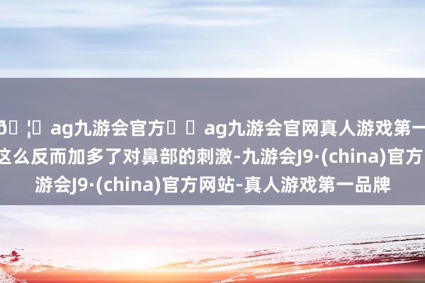 🦄ag九游会官方⚽ag九游会官网真人游戏第一品牌实力正规平台这么反而加多了对鼻部的刺激-九游会J9·(china)官方网站-真人游戏第一品牌