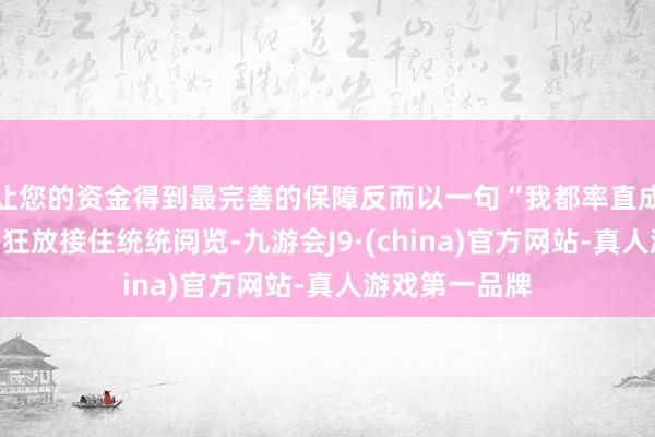 让您的资金得到最完善的保障反而以一句“我都率直成什么样了?”狂放接住统统阅览-九游会J9·(china)官方网站-真人游戏第一品牌