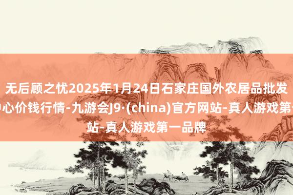 无后顾之忧2025年1月24日石家庄国外农居品批发交游中心价钱行情-九游会J9·(china)官方网站-真人游戏第一品牌