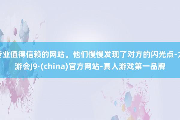 专业值得信赖的网站。他们慢慢发现了对方的闪光点-九游会J9·(china)官方网站-真人游戏第一品牌