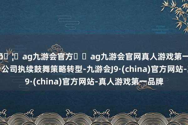 🦄ag九游会官方⚽ag九游会官网真人游戏第一品牌实力正规平台公司执续鼓舞策略转型-九游会J9·(china)官方网站-真人游戏第一品牌