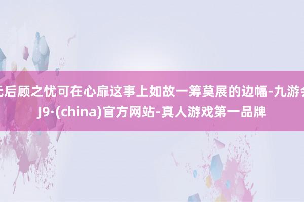 无后顾之忧可在心扉这事上如故一筹莫展的边幅-九游会J9·(china)官方网站-真人游戏第一品牌