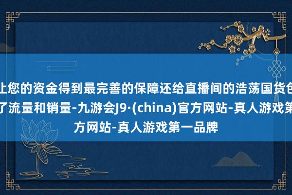 让您的资金得到最完善的保障还给直播间的浩荡国货色牌带来了流量和销量-九游会J9·(china)官方网站-真人游戏第一品牌