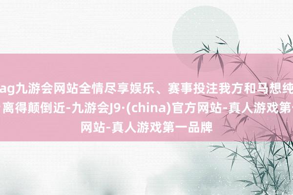 ag九游会网站全情尽享娱乐、赛事投注我方和马想纯的家乡离得颠倒近-九游会J9·(china)官方网站-真人游戏第一品牌