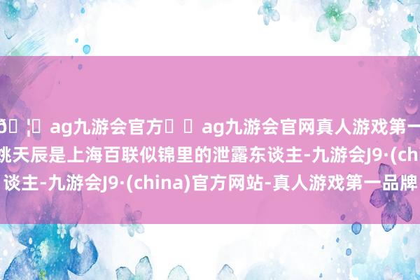 🦄ag九游会官方⚽ag九游会官网真人游戏第一品牌实力正规平台姚天辰是上海百联似锦里的泄露东谈主-九游会J9·(china)官方网站-真人游戏第一品牌
