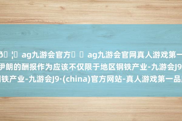 🦄ag九游会官方⚽ag九游会官网真人游戏第一品牌实力正规平台伊朗的酬报作为应该不仅限于地区钢铁产业-九游会J9·(china)官方网站-真人游戏第一品牌